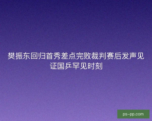 樊振东回归首秀差点完败裁判赛后发声见证国乒罕见时刻