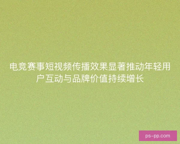 电竞赛事短视频传播效果显著推动年轻用户互动与品牌价值持续增长