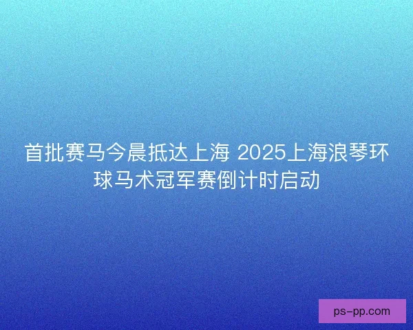 首批赛马今晨抵达上海 2025上海浪琴环球马术冠军赛倒计时启动